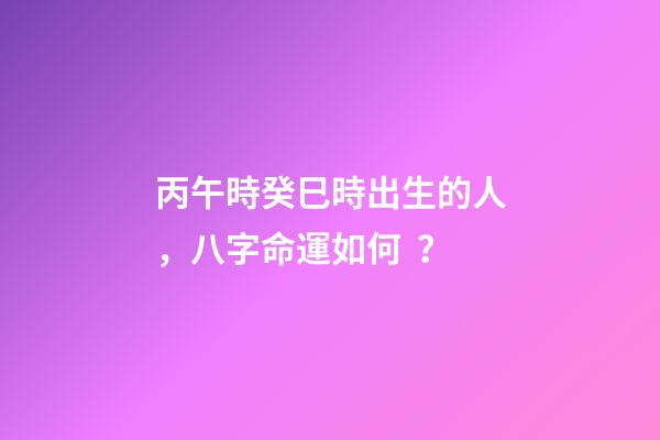 丙午時癸巳時出生的人，八字命運如何？